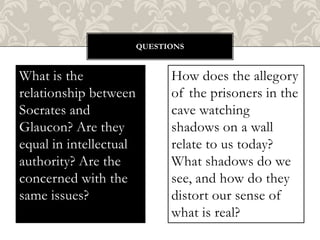 QUESTIONS

What is the
relationship between
Socrates and
Glaucon? Are they
equal in intellectual
authority? Are the
concerned with the
same issues?

How does the allegory
of the prisoners in the
cave watching
shadows on a wall
relate to us today?
What shadows do we
see, and how do they
distort our sense of
what is real?

 