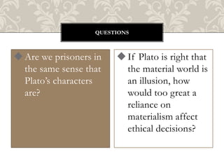 QUESTIONS

 Are we prisoners in
the same sense that
Plato’s characters
are?

 If Plato is right that
the material world is
an illusion, how
would too great a
reliance on
materialism affect
ethical decisions?

 
