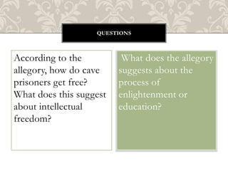 QUESTIONS

According to the
allegory, how do cave
prisoners get free?
What does this suggest
about intellectual
freedom?

What does the allegory
suggests about the
process of
enlightenment or
education?

 
