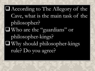  According to The Allegory of the
Cave, what is the main task of the
philosopher?
 Who are the “guardians” or
philosopher-kings?
 Why should philosopher-kings
rule? Do you agree?

 