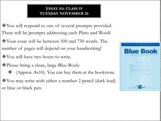 ESSAY #4: CLASS 19
TUESDAY NOVEMBER 26

You will respond to one of several prompts provided.
There will be prompts addressing each Plato and Woolf.
Your essay will be between 500 and 750 words. The
number of pages will depend on your handwriting!
You will have two hours to write.
Please bring a clean, large Blue Book:
 (Approx. 8x10). You can buy them at the bookstore.
You may write with either a number 2 pencil (dark lead)
or blue or black pen.

 