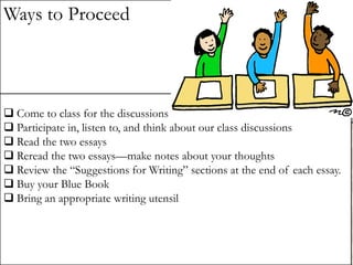 Ways to Proceed

 Come to class for the discussions
 Participate in, listen to, and think about our class discussions
 Read the two essays
 Reread the two essays—make notes about your thoughts
 Review the “Suggestions for Writing” sections at the end of each essay.
 Buy your Blue Book
 Bring an appropriate writing utensil

 