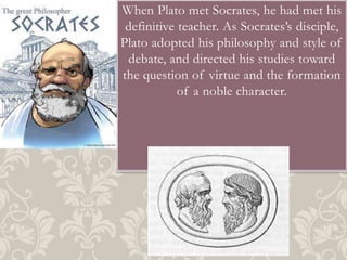 When Plato met Socrates, he had met his
definitive teacher. As Socrates’s disciple,
Plato adopted his philosophy and style of
debate, and directed his studies toward
the question of virtue and the formation
of a noble character.

 