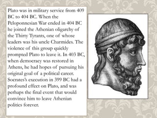 Plato was in military service from 409
BC to 404 BC. When the
Peloponnesian War ended in 404 BC
he joined the Athenian oligarchy of
the Thirty Tyrants, one of whose
leaders was his uncle Charmides. The
violence of this group quickly
prompted Plato to leave it. In 403 BC,
when democracy was restored in
Athens, he had hopes of pursuing his
original goal of a political career.
Socrates’s execution in 399 BC had a
profound effect on Plato, and was
perhaps the final event that would
convince him to leave Athenian
politics forever.

 