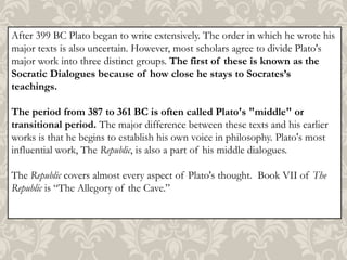 After 399 BC Plato began to write extensively. The order in which he wrote his
major texts is also uncertain. However, most scholars agree to divide Plato's
major work into three distinct groups. The first of these is known as the
Socratic Dialogues because of how close he stays to Socrates’s
teachings.

The period from 387 to 361 BC is often called Plato's "middle" or
transitional period. The major difference between these texts and his earlier
works is that he begins to establish his own voice in philosophy. Plato's most
influential work, The Republic, is also a part of his middle dialogues.
The Republic covers almost every aspect of Plato's thought. Book VII of The
Republic is “The Allegory of the Cave.”

 