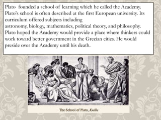 Plato founded a school of learning which he called the Academy.
Plato's school is often described at the first European university. Its
curriculum offered subjects including
astronomy, biology, mathematics, political theory, and philosophy.
Plato hoped the Academy would provide a place where thinkers could
work toward better government in the Grecian cities. He would
preside over the Academy until his death.

 