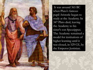 It was around 365 BC
when Plato's famous
pupil Aristotle began to
study at the Academy. In
347 Plato died, leaving
the Academy to his
sister's son Speusippus.
The Academy remained a
model for institutions of
higher learning until it
was closed, in 529 CE, by
the Emperor Justinian.

 