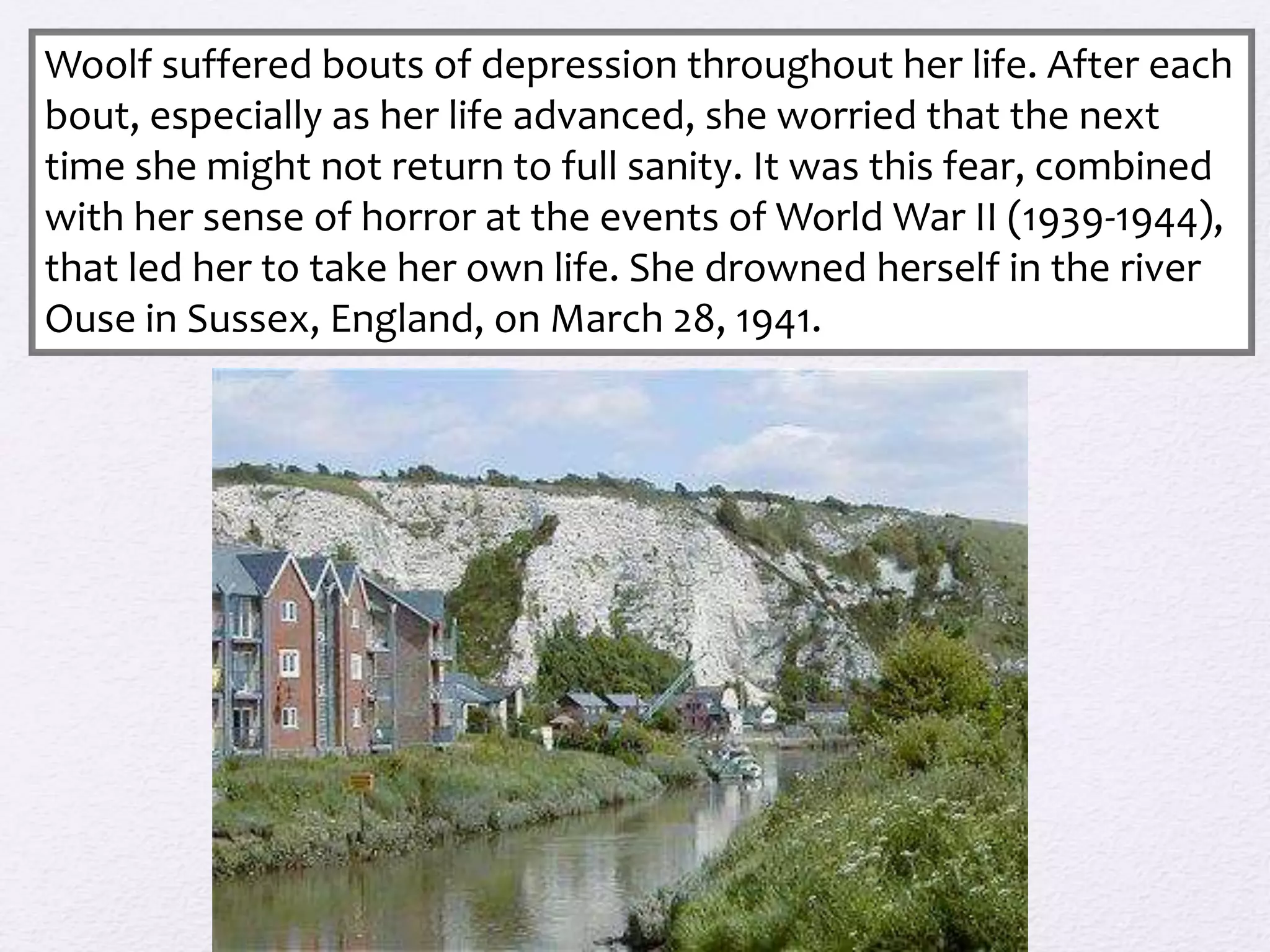 Woolf suffered bouts of depression throughout her life. After each 
bout, especially as her life advanced, she worried that the next 
time she might not return to full sanity. It was this fear, combined 
with her sense of horror at the events of World War II (1939-1944), 
that led her to take her own life. She drowned herself in the river 
Ouse in Sussex, England, on March 28, 1941. 
 