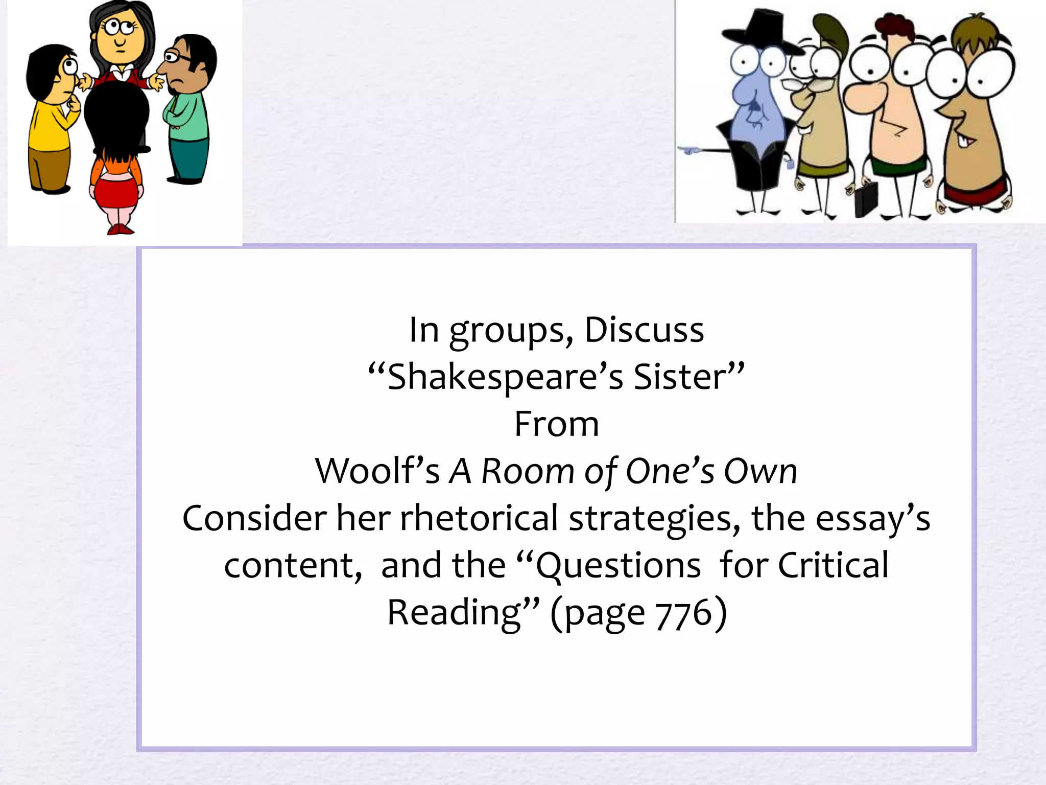 In groups, Discuss 
“Shakespeare’s Sister” 
From 
Woolf’s A Room of One’s Own 
Consider her rhetorical strategies, the essay’s 
content, and the “Questions for Critical 
Reading” (page 776) 
 