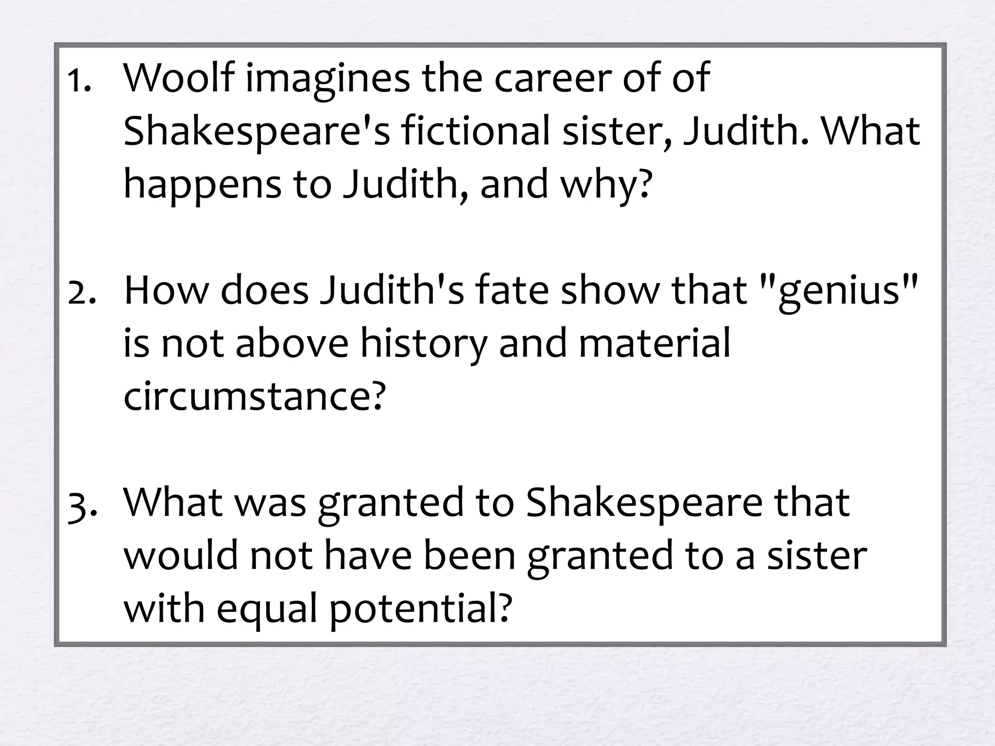 1. Woolf imagines the career of of 
Shakespeare's fictional sister, Judith. What 
happens to Judith, and why? 
2. How does Judith's fate show that "genius" 
is not above history and material 
circumstance? 
3. What was granted to Shakespeare that 
would not have been granted to a sister 
with equal potential? 
 