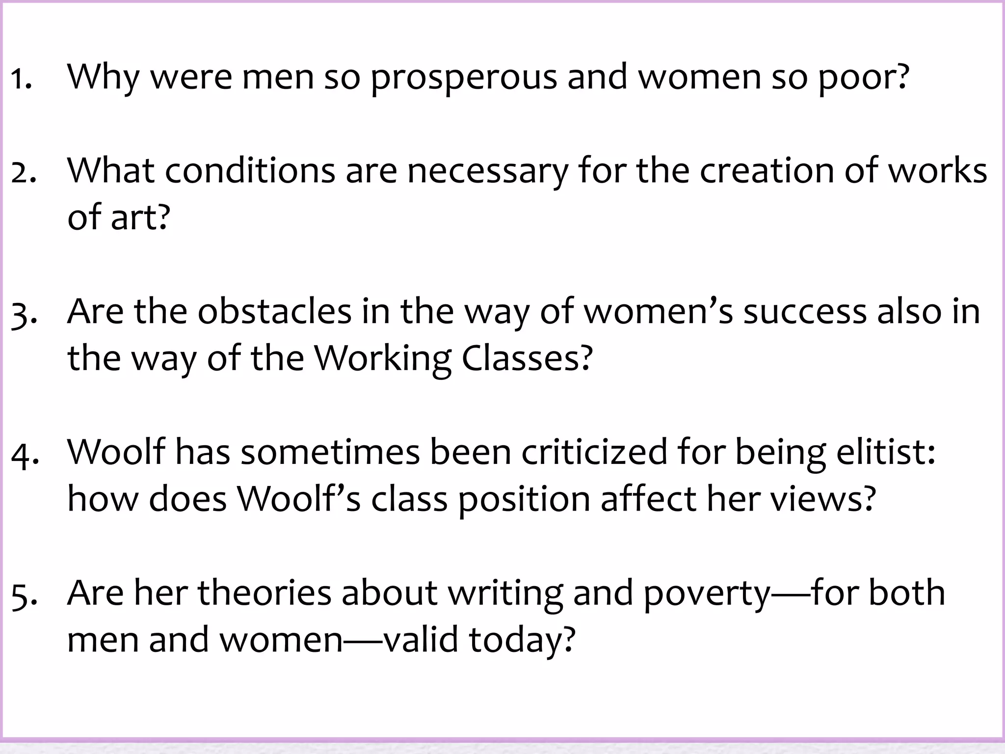 1. Why were men so prosperous and women so poor? 
2. What conditions are necessary for the creation of works 
of art? 
3. Are the obstacles in the way of women’s success also in 
the way of the Working Classes? 
4. Woolf has sometimes been criticized for being elitist: 
how does Woolf’s class position affect her views? 
5. Are her theories about writing and poverty—for both 
men and women—valid today? 
 