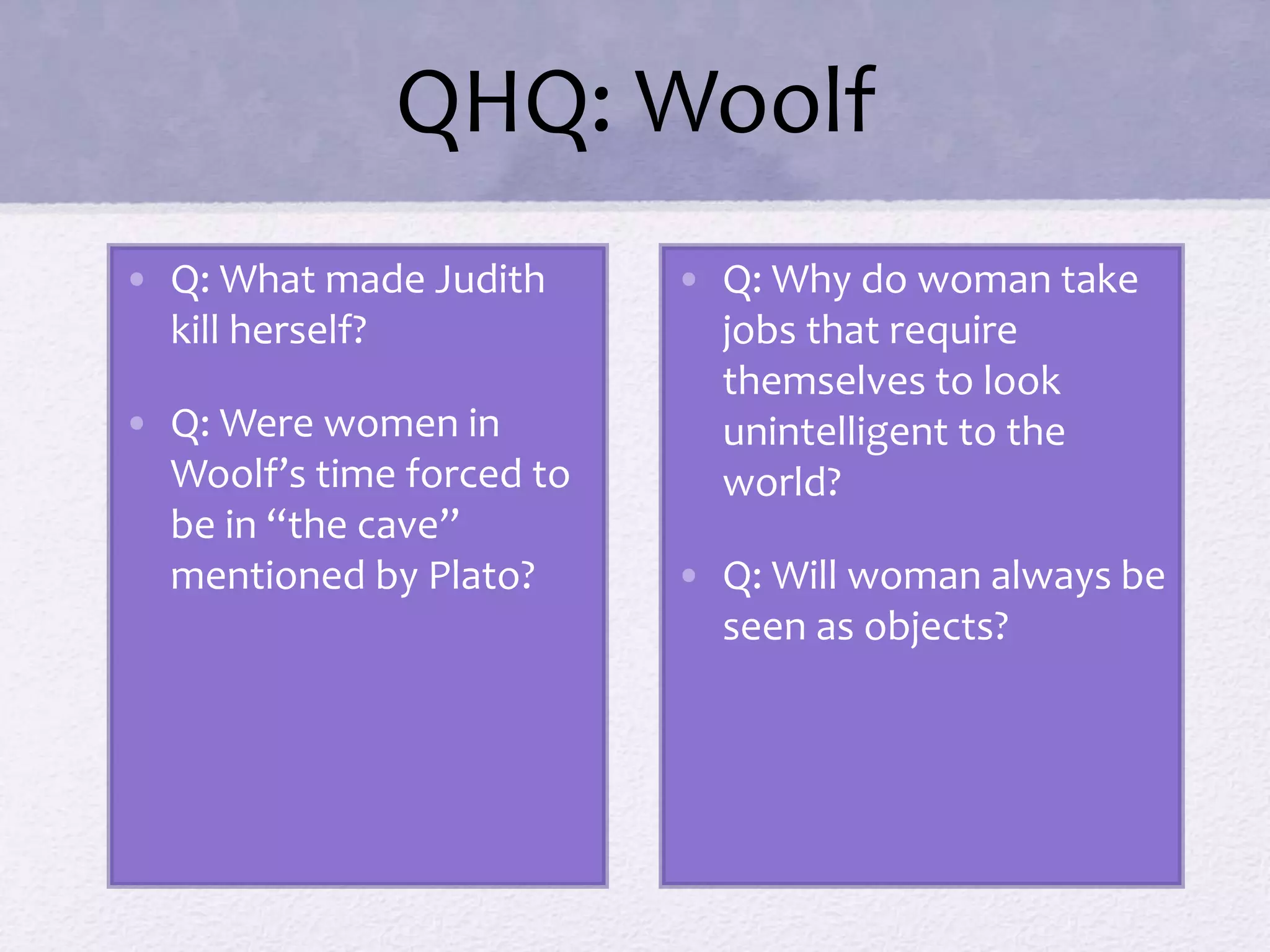 QHQ: Woolf 
• Q: What made Judith 
kill herself? 
• Q: Were women in 
Woolf’s time forced to 
be in “the cave” 
mentioned by Plato? 
• Q: Why do woman take 
jobs that require 
themselves to look 
unintelligent to the 
world? 
• Q: Will woman always be 
seen as objects? 
 