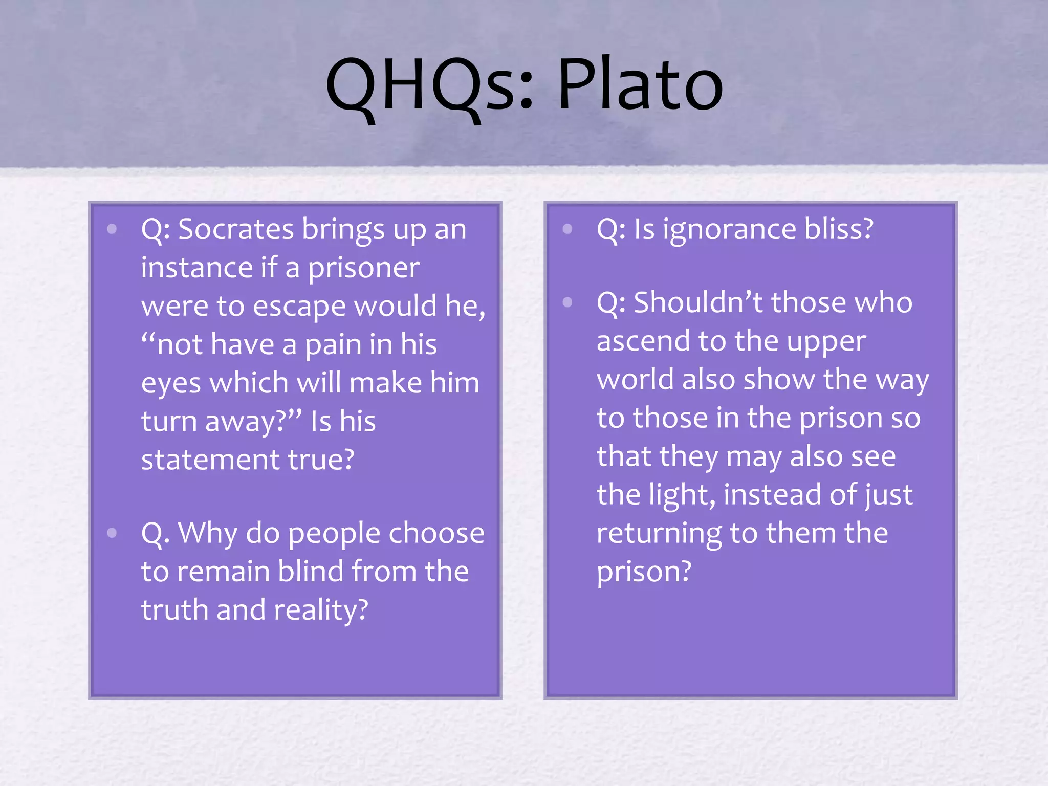 QHQs: Plato 
• Q: Socrates brings up an 
instance if a prisoner 
were to escape would he, 
“not have a pain in his 
eyes which will make him 
turn away?” Is his 
statement true? 
• Q. Why do people choose 
to remain blind from the 
truth and reality? 
• Q: Is ignorance bliss? 
• Q: Shouldn’t those who 
ascend to the upper 
world also show the way 
to those in the prison so 
that they may also see 
the light, instead of just 
returning to them the 
prison? 
 
