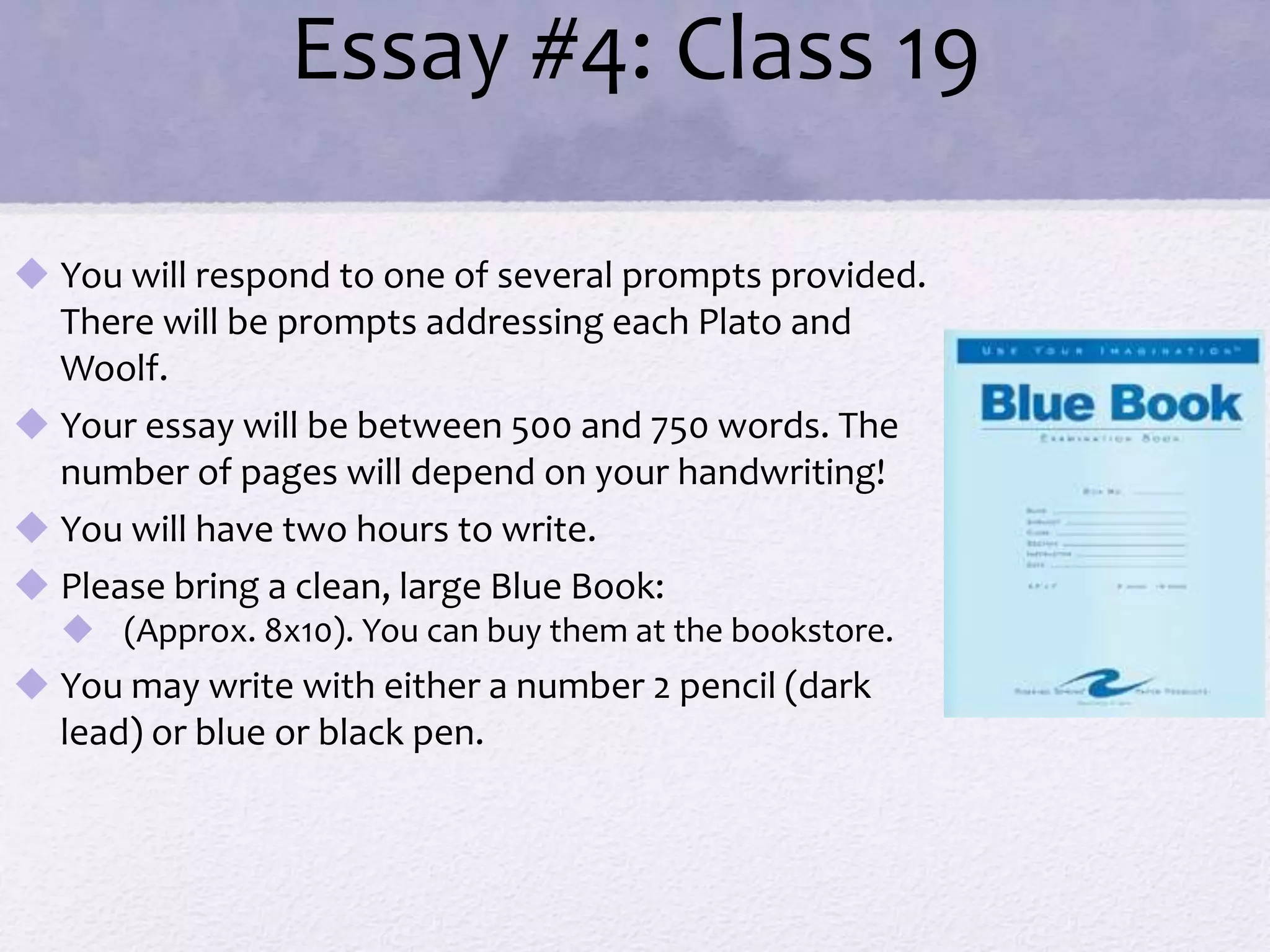 Essay #4: Class 19 
 You will respond to one of several prompts provided. 
There will be prompts addressing each Plato and 
Woolf. 
 Your essay will be between 500 and 750 words. The 
number of pages will depend on your handwriting! 
 You will have two hours to write. 
 Please bring a clean, large Blue Book: 
 (Approx. 8x10). You can buy them at the bookstore. 
 You may write with either a number 2 pencil (dark 
lead) or blue or black pen. 
 