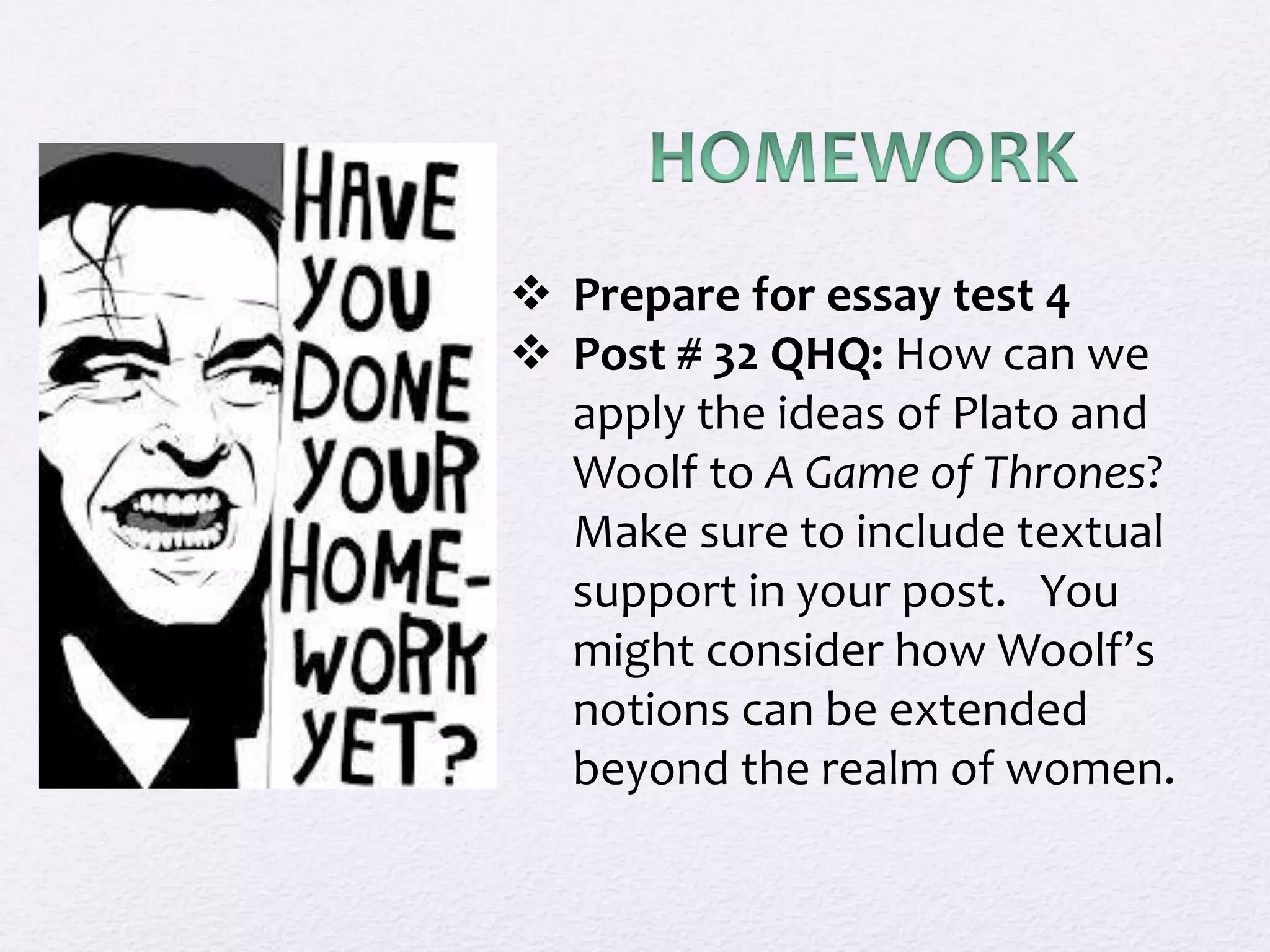  Prepare for essay test 4 
 Post # 32 QHQ: How can we 
apply the ideas of Plato and 
Woolf to A Game of Thrones? 
Make sure to include textual 
support in your post. You 
might consider how Woolf’s 
notions can be extended 
beyond the realm of women. 
