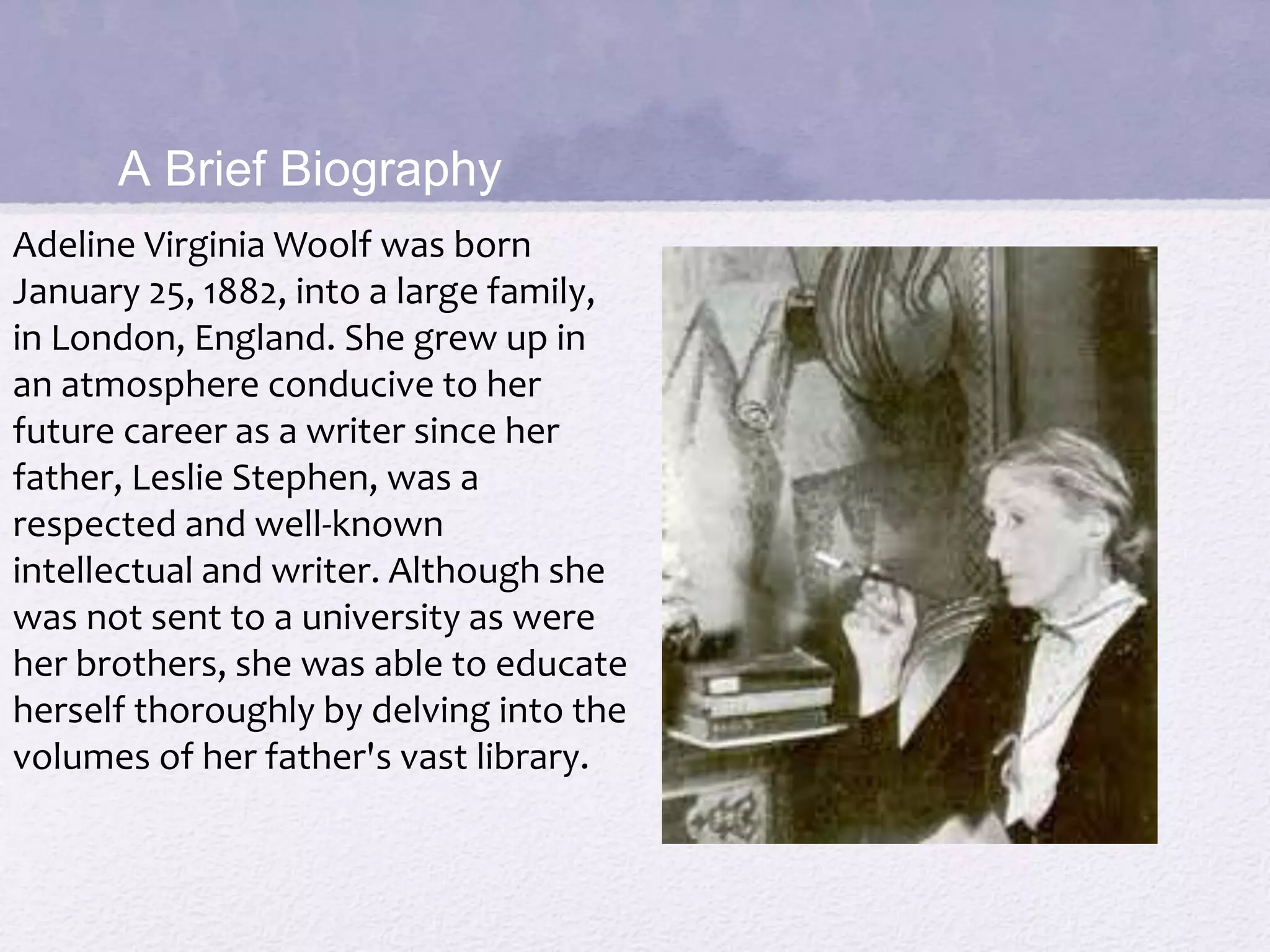 A Brief Biography 
Adeline Virginia Woolf was born 
January 25, 1882, into a large family, 
in London, England. She grew up in 
an atmosphere conducive to her 
future career as a writer since her 
father, Leslie Stephen, was a 
respected and well-known 
intellectual and writer. Although she 
was not sent to a university as were 
her brothers, she was able to educate 
herself thoroughly by delving into the 
volumes of her father's vast library. 
 