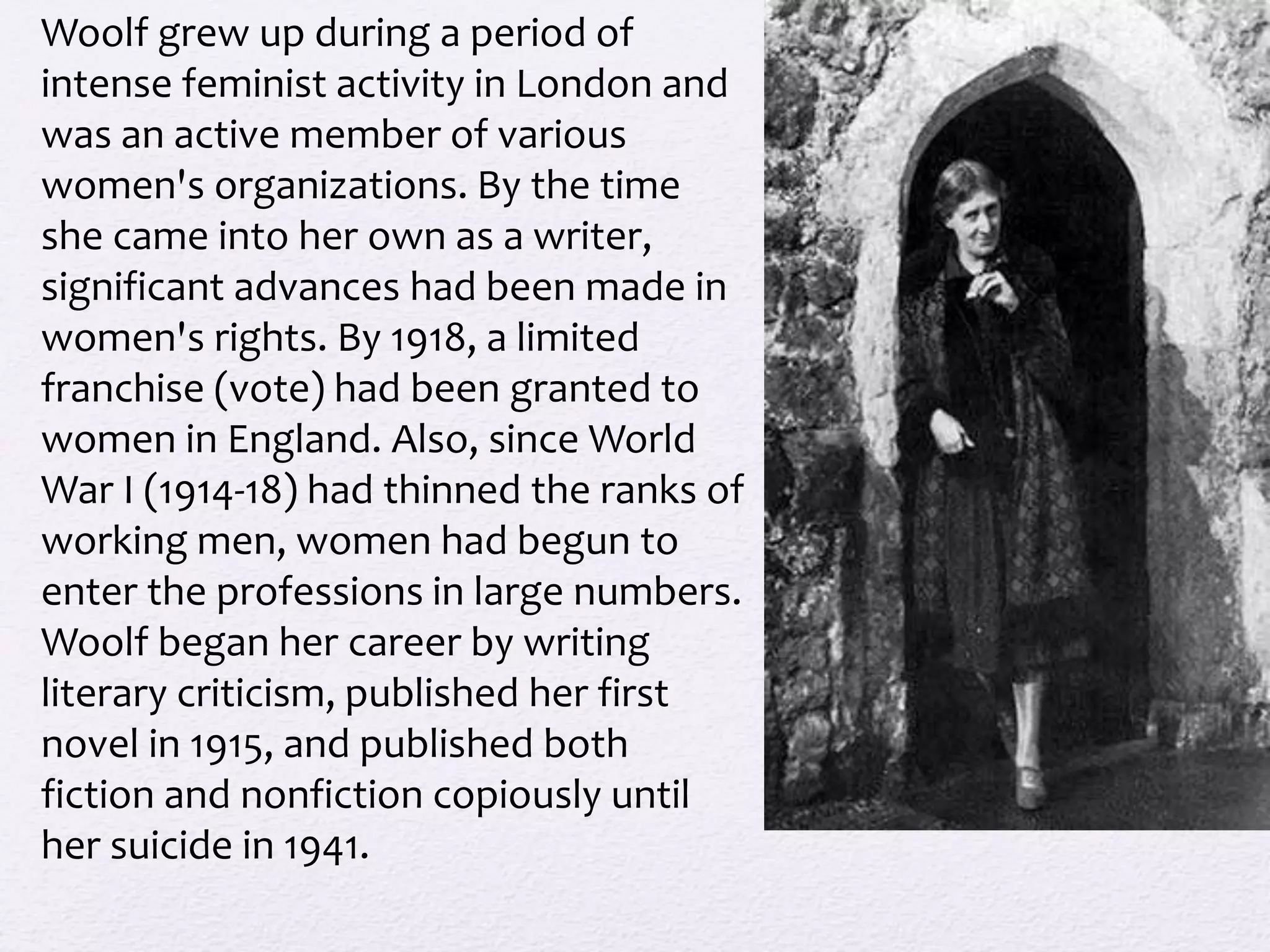 Woolf grew up during a period of 
intense feminist activity in London and 
was an active member of various 
women's organizations. By the time 
she came into her own as a writer, 
significant advances had been made in 
women's rights. By 1918, a limited 
franchise (vote) had been granted to 
women in England. Also, since World 
War I (1914-18) had thinned the ranks of 
working men, women had begun to 
enter the professions in large numbers. 
Woolf began her career by writing 
literary criticism, published her first 
novel in 1915, and published both 
fiction and nonfiction copiously until 
her suicide in 1941. 
 