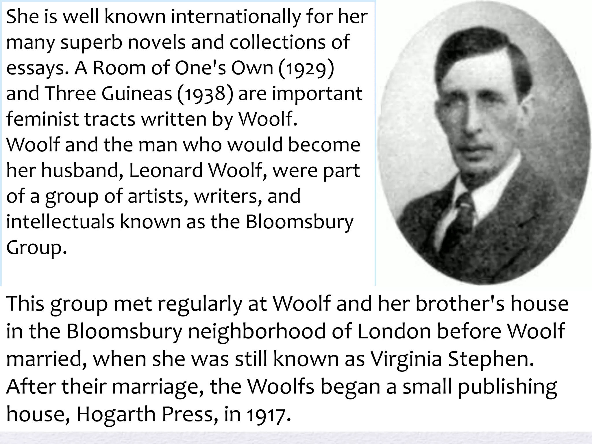She is well known internationally for her 
many superb novels and collections of 
essays. A Room of One's Own (1929) 
and Three Guineas (1938) are important 
feminist tracts written by Woolf. 
Woolf and the man who would become 
her husband, Leonard Woolf, were part 
of a group of artists, writers, and 
intellectuals known as the Bloomsbury 
Group. 
This group met regularly at Woolf and her brother's house 
in the Bloomsbury neighborhood of London before Woolf 
married, when she was still known as Virginia Stephen. 
After their marriage, the Woolfs began a small publishing 
house, Hogarth Press, in 1917. 
 