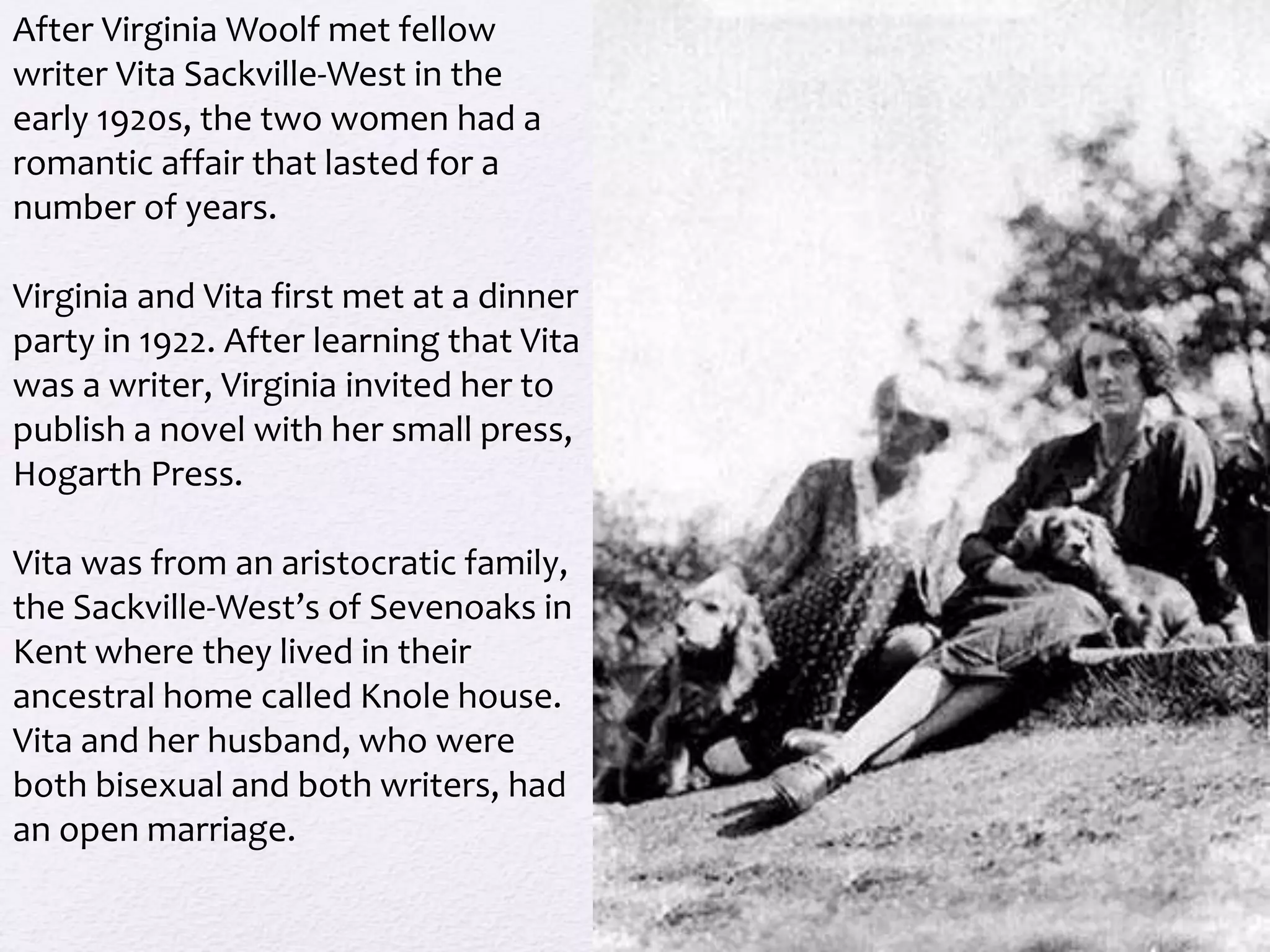 After Virginia Woolf met fellow 
writer Vita Sackville-West in the 
early 1920s, the two women had a 
romantic affair that lasted for a 
number of years. 
Virginia and Vita first met at a dinner 
party in 1922. After learning that Vita 
was a writer, Virginia invited her to 
publish a novel with her small press, 
Hogarth Press. 
Vita was from an aristocratic family, 
the Sackville-West’s of Sevenoaks in 
Kent where they lived in their 
ancestral home called Knole house. 
Vita and her husband, who were 
both bisexual and both writers, had 
an open marriage. 
 