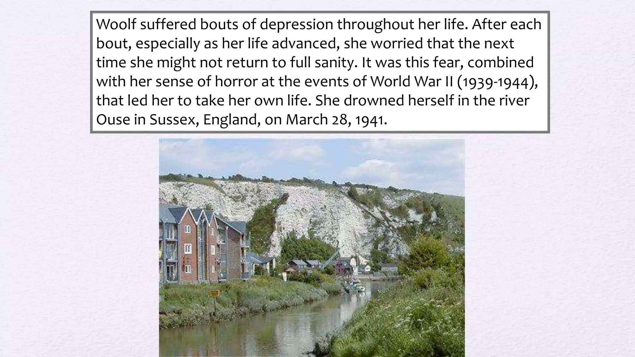 Woolf suffered bouts of depression throughout her life. After each
bout, especially as her life advanced, she worried that the next
time she might not return to full sanity. It was this fear, combined
with her sense of horror at the events of World War II (1939-1944),
that led her to take her own life. She drowned herself in the river
Ouse in Sussex, England, on March 28, 1941.
 