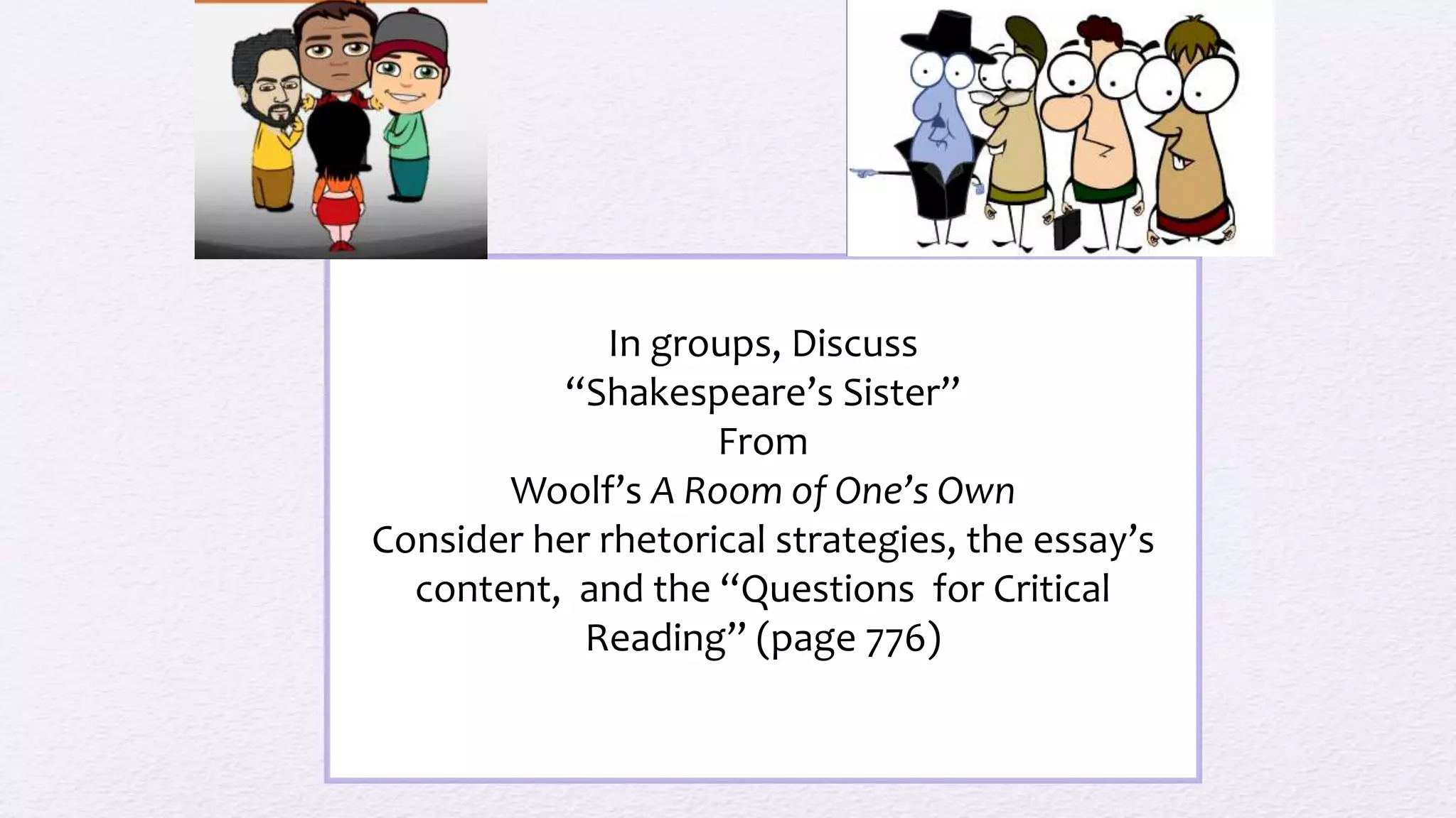 In groups, Discuss
“Shakespeare’s Sister”
From
Woolf’s A Room of One’s Own
Consider her rhetorical strategies, the essay’s
content, and the “Questions for Critical
Reading” (page 776)
 