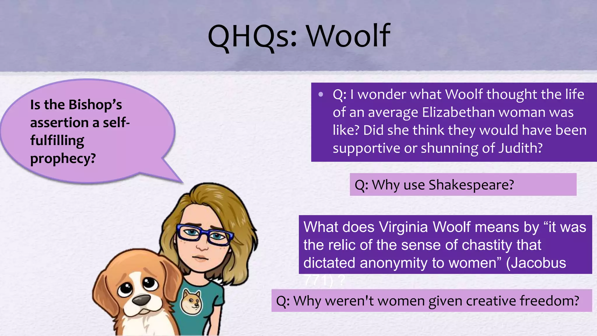 QHQs: Woolf
• Q: I wonder what Woolf thought the life
of an average Elizabethan woman was
like? Did she think they would have been
supportive or shunning of Judith?
Q: Why use Shakespeare?
Is the Bishop’s
assertion a self-
fulfilling
prophecy?
What does Virginia Woolf means by “it was
the relic of the sense of chastity that
dictated anonymity to women” (Jacobus
771) ?
Q: Why weren't women given creative freedom?
 