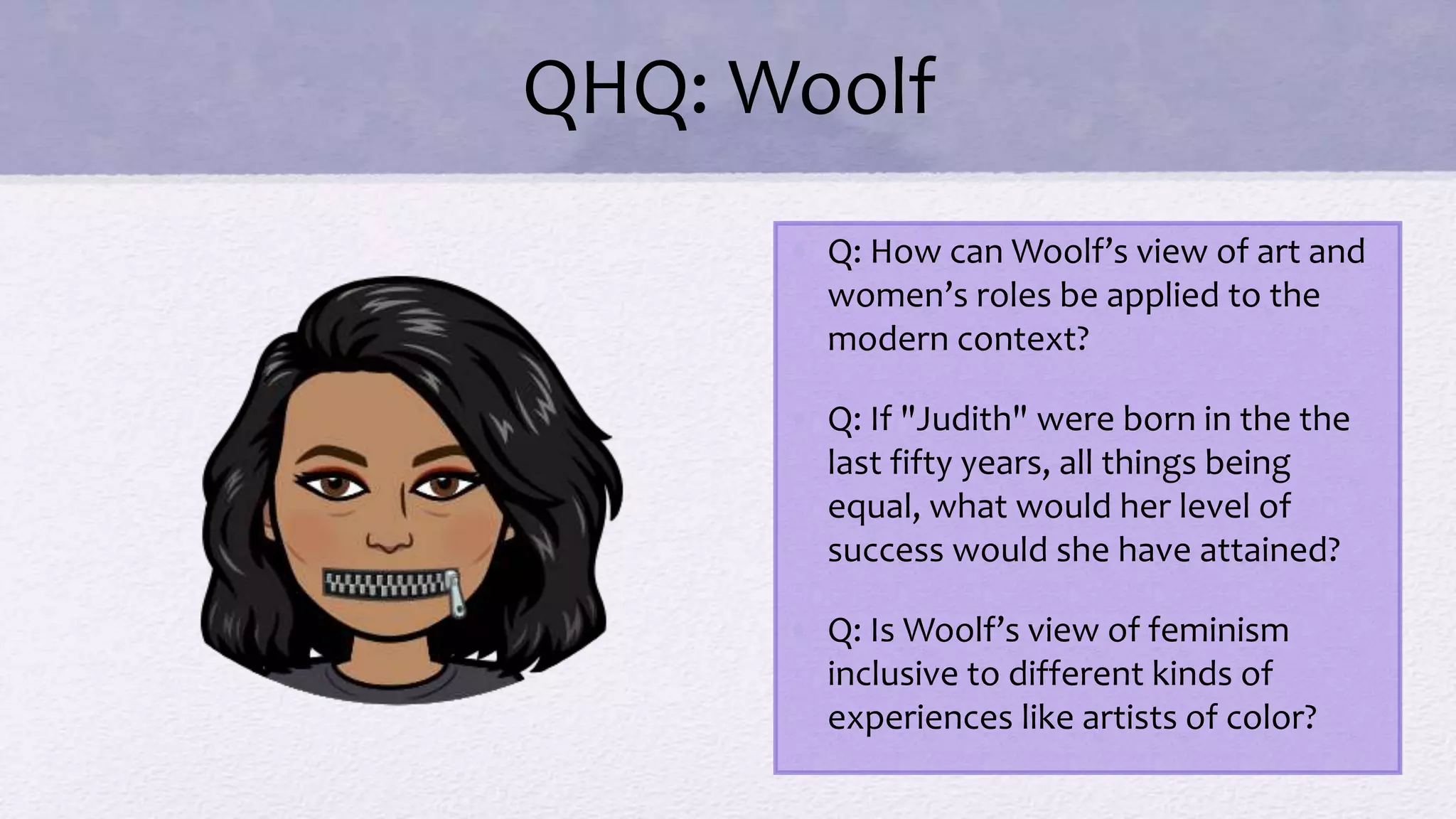 QHQ: Woolf
• Q: How can Woolf’s view of art and
women’s roles be applied to the
modern context?
• Q: If "Judith" were born in the the
last fifty years, all things being
equal, what would her level of
success would she have attained?
• Q: Is Woolf’s view of feminism
inclusive to different kinds of
experiences like artists of color?
 