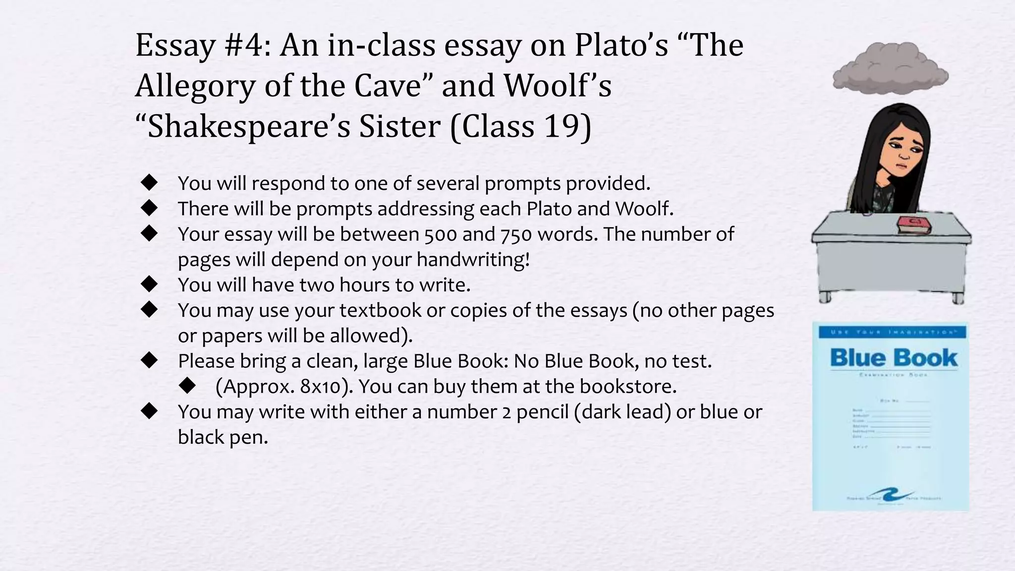 Essay #4: An in-class essay on Plato’s “The
Allegory of the Cave” and Woolf’s
“Shakespeare’s Sister (Class 19)
 You will respond to one of several prompts provided.
 There will be prompts addressing each Plato and Woolf.
 Your essay will be between 500 and 750 words. The number of
pages will depend on your handwriting!
 You will have two hours to write.
 You may use your textbook or copies of the essays (no other pages
or papers will be allowed).
 Please bring a clean, large Blue Book: No Blue Book, no test.
 (Approx. 8x10). You can buy them at the bookstore.
 You may write with either a number 2 pencil (dark lead) or blue or
black pen.
 