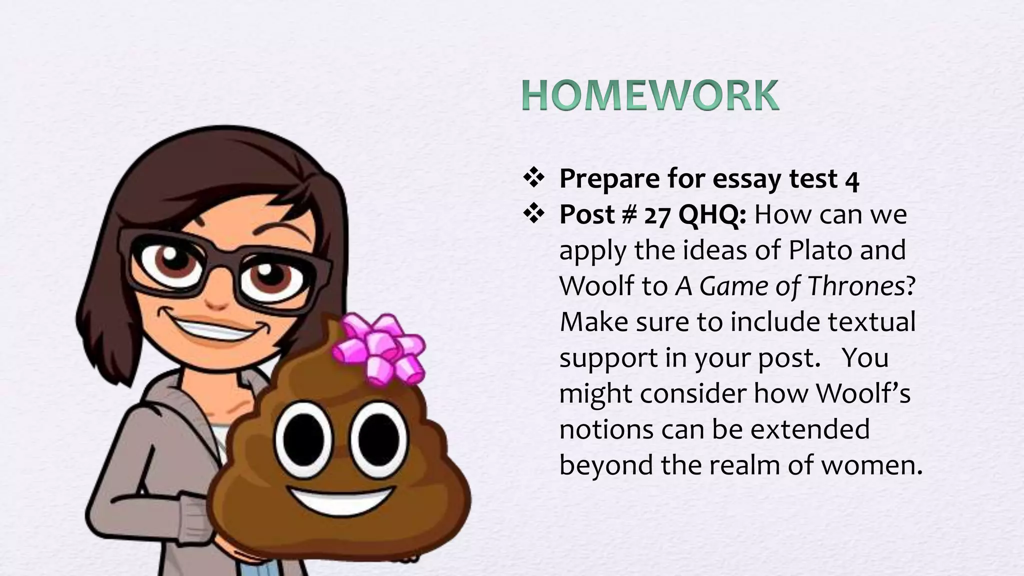  Prepare for essay test 4
 Post # 27 QHQ: How can we
apply the ideas of Plato and
Woolf to A Game of Thrones?
Make sure to include textual
support in your post. You
might consider how Woolf’s
notions can be extended
beyond the realm of women.
 