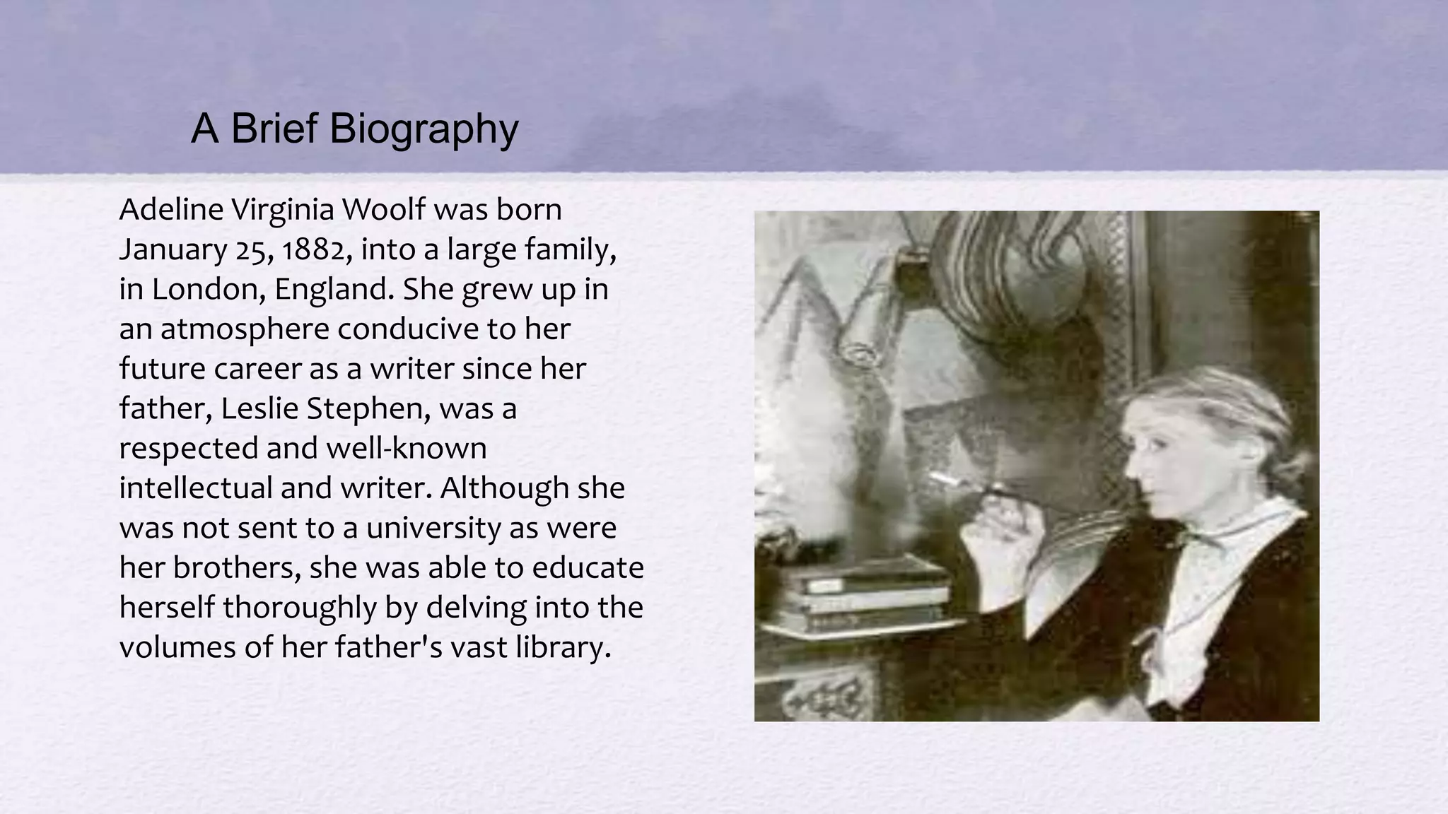 A Brief Biography
Adeline Virginia Woolf was born
January 25, 1882, into a large family,
in London, England. She grew up in
an atmosphere conducive to her
future career as a writer since her
father, Leslie Stephen, was a
respected and well-known
intellectual and writer. Although she
was not sent to a university as were
her brothers, she was able to educate
herself thoroughly by delving into the
volumes of her father's vast library.
 