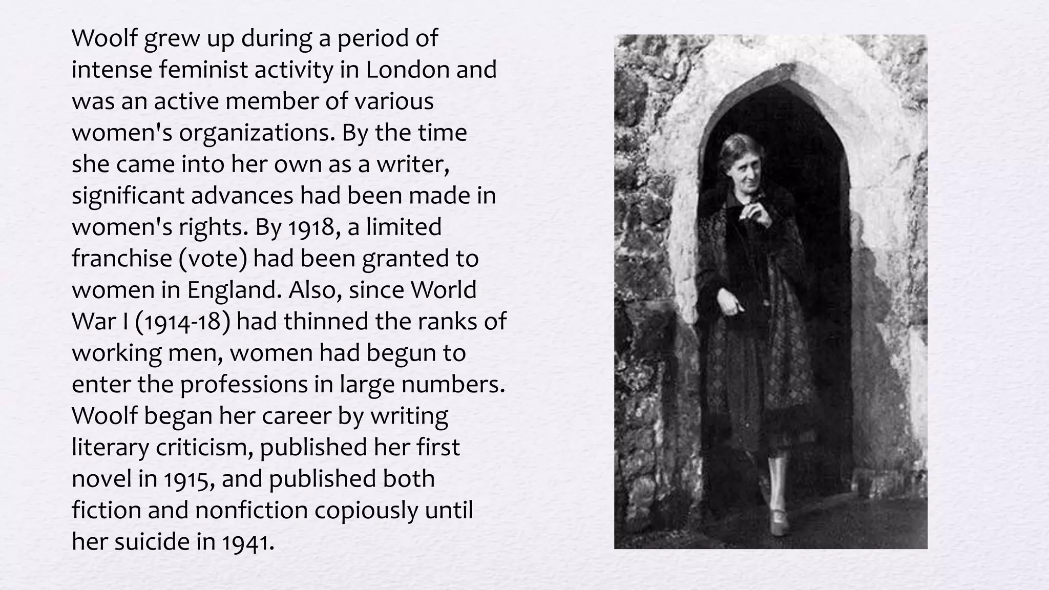 Woolf grew up during a period of
intense feminist activity in London and
was an active member of various
women's organizations. By the time
she came into her own as a writer,
significant advances had been made in
women's rights. By 1918, a limited
franchise (vote) had been granted to
women in England. Also, since World
War I (1914-18) had thinned the ranks of
working men, women had begun to
enter the professions in large numbers.
Woolf began her career by writing
literary criticism, published her first
novel in 1915, and published both
fiction and nonfiction copiously until
her suicide in 1941.
 
