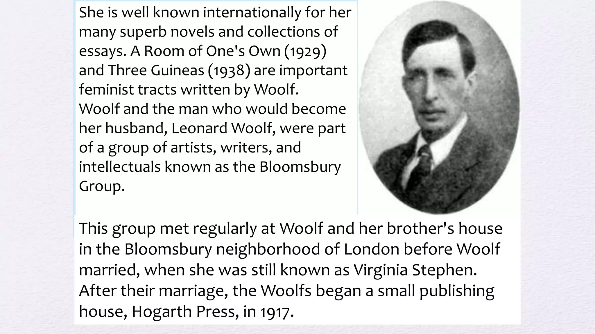 She is well known internationally for her
many superb novels and collections of
essays. A Room of One's Own (1929)
and Three Guineas (1938) are important
feminist tracts written by Woolf.
Woolf and the man who would become
her husband, Leonard Woolf, were part
of a group of artists, writers, and
intellectuals known as the Bloomsbury
Group.
This group met regularly at Woolf and her brother's house
in the Bloomsbury neighborhood of London before Woolf
married, when she was still known as Virginia Stephen.
After their marriage, the Woolfs began a small publishing
house, Hogarth Press, in 1917.
 
