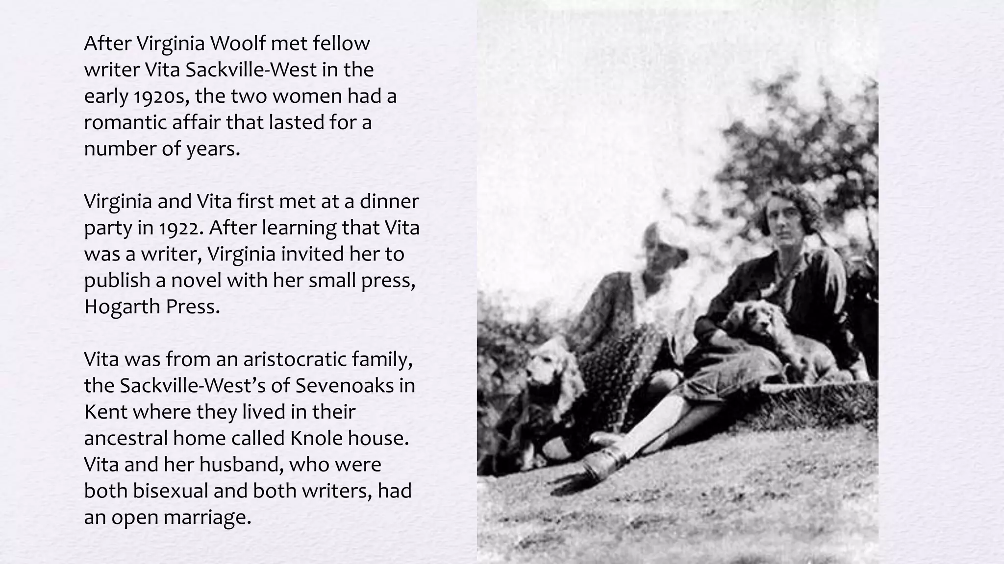 After Virginia Woolf met fellow
writer Vita Sackville-West in the
early 1920s, the two women had a
romantic affair that lasted for a
number of years.
Virginia and Vita first met at a dinner
party in 1922. After learning that Vita
was a writer, Virginia invited her to
publish a novel with her small press,
Hogarth Press.
Vita was from an aristocratic family,
the Sackville-West’s of Sevenoaks in
Kent where they lived in their
ancestral home called Knole house.
Vita and her husband, who were
both bisexual and both writers, had
an open marriage.
 