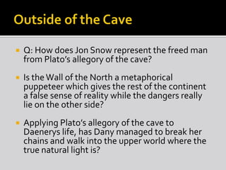 

Q: How does Jon Snow represent the freed man
from Plato’s allegory of the cave?



Is the Wall of the North a metaphorical
puppeteer which gives the rest of the continent
a false sense of reality while the dangers really
lie on the other side?



Applying Plato’s allegory of the cave to
Daenerys life, has Dany managed to break her
chains and walk into the upper world where the
true natural light is?

 