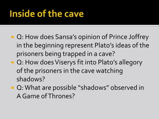 





Q: How does Sansa’s opinion of Prince Joffrey
in the beginning represent Plato’s ideas of the
prisoners being trapped in a cave?
Q: How does Viserys fit into Plato’s allegory
of the prisoners in the cave watching
shadows?
Q: What are possible “shadows” observed in
A Game of Thrones?

 