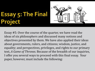 Essay #5: Over the course of the quarter, we have read the
ideas of six philosophers and discussed many notions and
objectives presented by them. We have also applied their ideas
about governments, rulers, and citizens; wisdom, justice, and
equality; and perspectives, privileges, and rights to our primary
text, A Game of Thrones. Because of the breadth of our inquiries,
I offer you several ways to proceed with this final essay. Your
paper, however, must include the following:

 