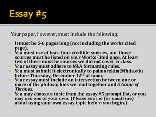 Your paper, however, must include the following:









It must be 5-6 pages long (not including the works cited
page).
You must use at least four credible sources, and those
sources must be listed on your Works Cited page. At least
two of these must be sources we did not cover in class.
Your essay must adhere to MLA formatting rules.
You must submit it electronically to palmorekim@fhda.edu
before Thursday, December 12th at noon.
Your essay must include an intersection between one or
more of the philosophies we read together and A Game of
Thrones.
You may choose a topic from the essay #5 prompt list, or you
may use one of your own. (Please see me (or email me)
about using your own essay topic before you begin.)

 