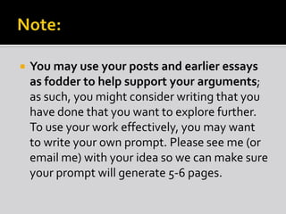 

You may use your posts and earlier essays
as fodder to help support your arguments;
as such, you might consider writing that you
have done that you want to explore further.
To use your work effectively, you may want
to write your own prompt. Please see me (or
email me) with your idea so we can make sure
your prompt will generate 5-6 pages.

 