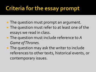 




The question must prompt an argument.
The question must refer to at least one of the
essays we read in class.
The question must include reference to A
Game of Thrones.
The question may ask the writer to include
references to other texts, historical events, or
contemporary issues.

 