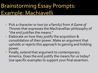 Brainstorming Essay Prompts:
Brainstorming Essay Prompts: Example
Example: Machiavelli
Pick a character or two (or a family) from A Game of
Thrones that expresses the Machiavellian philosophy of
“the end justifies the means.”
 Elaborate on how they justify the acquisition &
consolidation of their power. Make an argument that
upholds or rejects this approach to gaining and holding
power.
 Finally, extend that argument to contemporary
America. Does the end justify the means for us today?
Use specific examples to support your final assertion.


 