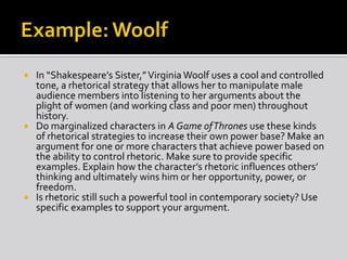 In “Shakespeare’s Sister,” Virginia Woolf uses a cool and controlled
tone, a rhetorical strategy that allows her to manipulate male
audience members into listening to her arguments about the
plight of women (and working class and poor men) throughout
history.
 Do marginalized characters in A Game of Thrones use these kinds
of rhetorical strategies to increase their own power base? Make an
argument for one or more characters that achieve power based on
the ability to control rhetoric. Make sure to provide specific
examples. Explain how the character’s rhetoric influences others’
thinking and ultimately wins him or her opportunity, power, or
freedom.
 Is rhetoric still such a powerful tool in contemporary society? Use
specific examples to support your argument.


 