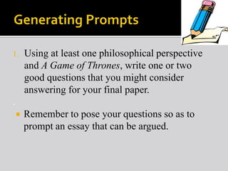 1.

Using at least one philosophical perspective
and A Game of Thrones, write one or two
good questions that you might consider
answering for your final paper.

.


Remember to pose your questions so as to
prompt an essay that can be argued.

 