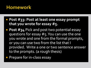 




Post #33: Post at least one essay prompt
that you wrote for essay #5.
Post #34 Pick and post two potential essay
questions for essay #5. You can use the one
you wrote and one from the formal prompts,
or you can use two from the list that I
provided. Write a one or two sentence answer
to the prompts. (a rough thesis)
Prepare for in-class essay

 