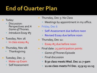 

Today:
 Discussion:
Perspectives and A
Game of Thrones.
 Introduce Essay #5



Tuesday, Nov 26
 In class essay #4



Thursday, Nov 28:
 Thanksgiving



Tuesday, Dec. 3:
 Make-up Exam
 Self Assessment

Thursday, Dec 5: No Class
 Meetings by appointment in my office.
 Friday, Dec 6
 Self-Assessment due before noon
 Revised Essay due before noon
 Thursday, Dec 12:
 Essay #5 due before noon
 Final date: 25 participation points
 Game of Thrones Episode
 Final discussion
 8:30 class meets Wed. Dec 11 7-9am
 11:00 class meets Fri Dec. 13 9:15-11:15


 