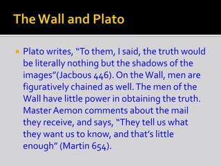  Plato writes, “To them, I said, the truth would
be literally nothing but the shadows of the
images”(Jacbous 446). On theWall, men are
figuratively chained as well.The men of the
Wall have little power in obtaining the truth.
MasterAemon comments about the mail
they receive, and says, “They tell us what
they want us to know, and that’s little
enough” (Martin 654).
 