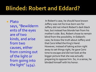  Plato
says, “Bewilderm
ents of the eyes
are of two
kinds, and arise
from two
causes, either
from coming out
of the light or
from going into
the light” (454).
In Robert’s case, he should have known
Joffery was not his true-born son for
Joffery did not inherit Robert’s dark black
hair, but instead has blonde hair from his
mother’s side. But, Robert chose to remain
blind from the possibility. In Eddard’s
case, he knew the truth about Joffery and
thatCersi killed the King’s Hand.
However, instead of taking action right
away to set things right, he gave Cersi
time to escape and did not look at the
bigger picture that she was actually
preparing to oppose him. So, in a sense, he
blinded himself with his honor.
 