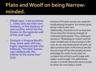  [Plato] says: “Like ourselves
[…] they only see their own
shadows, or the shadows of
one another, which the fire
throws on the opposite wall
of the cave”(446).
 Similarly inVirginia Woolf’s
time, there were still may
highly regarded people who
believed, “the best woman
was intellectually the
inferior to the worst man”
(773).
A Game ofThrones women are really the
minds playing the game, but society gives
all the credit to the men.
Additionally, characters such as Arya and
Tyrion show the immense strength of
underestimated people.Thus, relating to
women in “Shakespeare’s Sister” and the
close-minded view of the prisoners in the
cave. As we view these pieces of work, we
take ourselves back in the time to see the
narrow scope of how the people perceive
and judge the world. As we read, we
compare the writing’s world image with
today’s world image.This additionally
causes us to think about the narrow scope
by which we view today’s world.
 