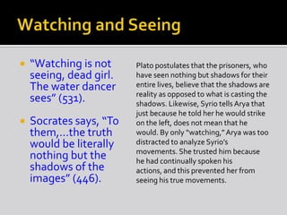  “Watching is not
seeing, dead girl.
The water dancer
sees” (531).
 Socrates says, “To
them,…the truth
would be literally
nothing but the
shadows of the
images” (446).
Plato postulates that the prisoners, who
have seen nothing but shadows for their
entire lives, believe that the shadows are
reality as opposed to what is casting the
shadows. Likewise, Syrio tells Arya that
just because he told her he would strike
on the left, does not mean that he
would. By only “watching,”Arya was too
distracted to analyze Syrio’s
movements. She trusted him because
he had continually spoken his
actions, and this prevented her from
seeing his true movements.
 