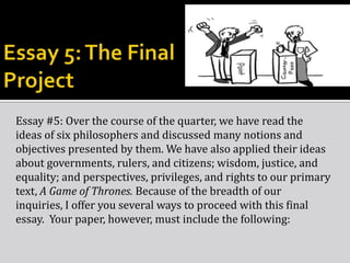 Essay #5: Over the course of the quarter, we have read the
ideas of six philosophers and discussed many notions and
objectives presented by them. We have also applied their ideas
about governments, rulers, and citizens; wisdom, justice, and
equality; and perspectives, privileges, and rights to our primary
text, A Game of Thrones. Because of the breadth of our
inquiries, I offer you several ways to proceed with this final
essay. Your paper, however, must include the following:
 
