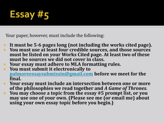 Your paper, however, must include the following:
 It must be 5-6 pages long (not including the works cited page).
 You must use at least four credible sources, and those sources
must be listed on your Works Cited page. At least two of these
must be sources we did not cover in class.
 Your essay must adhere to MLA formatting rules.
 You must submit it electronically to
palmoreessaysubmissin@gmail.com before we meet for the
final.
 Your essay must include an intersection between one or more
of the philosophies we read together and A Game of Thrones.
 You may choose a topic from the essay #5 prompt list, or you
may use one of your own. (Please see me (or email me) about
using your own essay topic before you begin.)
 